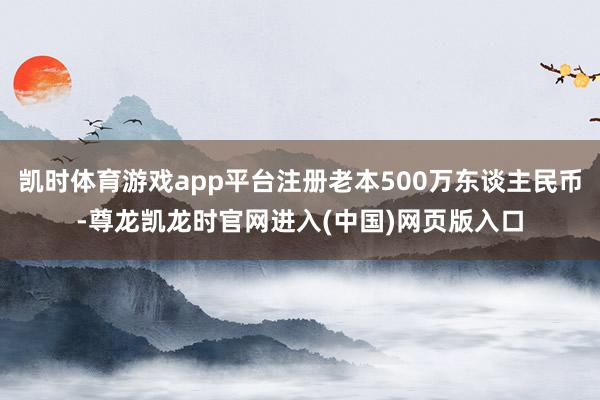 凯时体育游戏app平台注册老本500万东谈主民币-尊龙凯龙时官网进入(中国)网页版入口