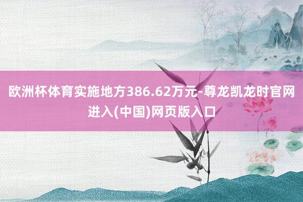 欧洲杯体育实施地方386.62万元-尊龙凯龙时官网进入(中国)网页版入口