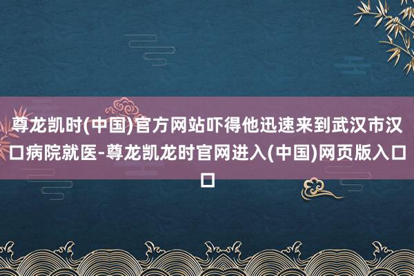 尊龙凯时(中国)官方网站吓得他迅速来到武汉市汉口病院就医-尊龙凯龙时官网进入(中国)网页版入口