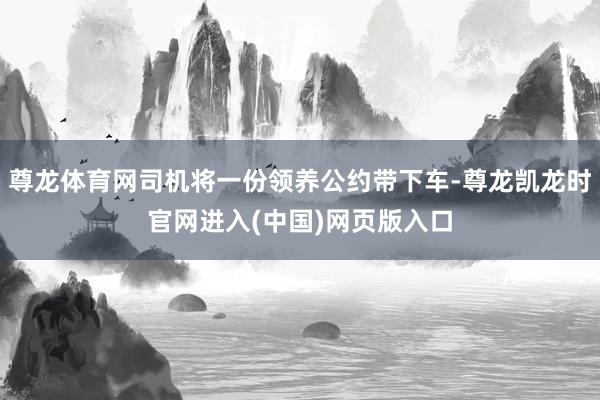 尊龙体育网司机将一份领养公约带下车-尊龙凯龙时官网进入(中国)网页版入口