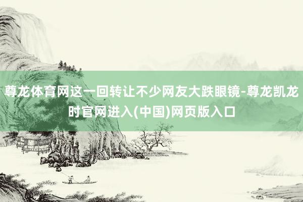 尊龙体育网这一回转让不少网友大跌眼镜-尊龙凯龙时官网进入(中国)网页版入口