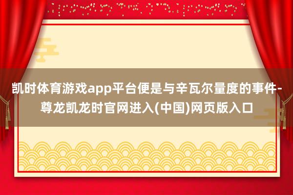 凯时体育游戏app平台便是与辛瓦尔量度的事件-尊龙凯龙时官网进入(中国)网页版入口