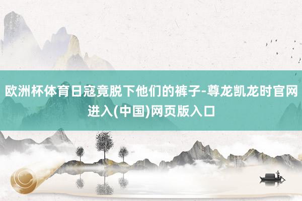 欧洲杯体育日寇竟脱下他们的裤子-尊龙凯龙时官网进入(中国)网页版入口