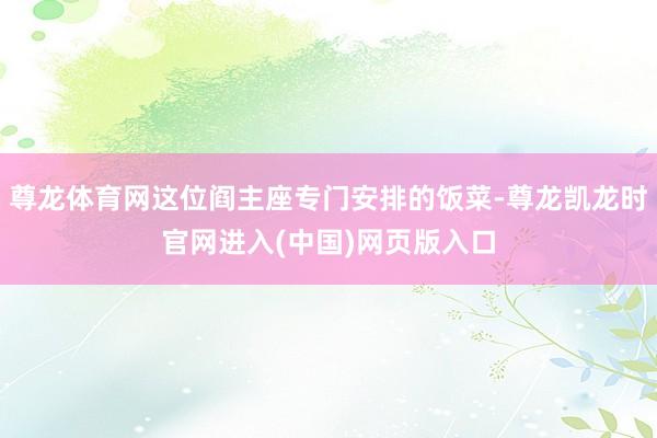 尊龙体育网这位阎主座专门安排的饭菜-尊龙凯龙时官网进入(中国)网页版入口