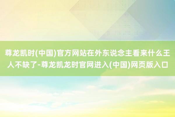 尊龙凯时(中国)官方网站在外东说念主看来什么王人不缺了-尊龙凯龙时官网进入(中国)网页版入口