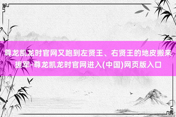 尊龙凯龙时官网又跑到左贤王、右贤王的地皮搬来援军-尊龙凯龙时官网进入(中国)网页版入口