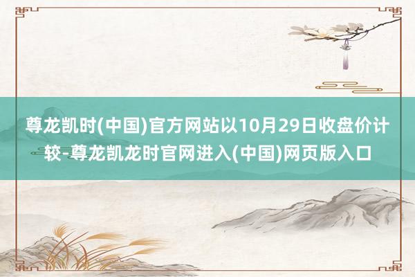 尊龙凯时(中国)官方网站　　以10月29日收盘价计较-尊龙凯龙时官网进入(中国)网页版入口