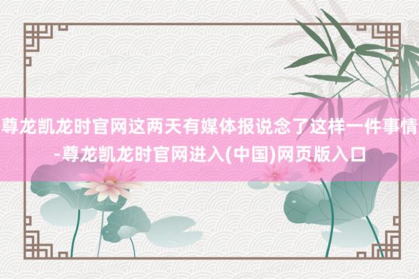 尊龙凯龙时官网这两天有媒体报说念了这样一件事情-尊龙凯龙时官网进入(中国)网页版入口