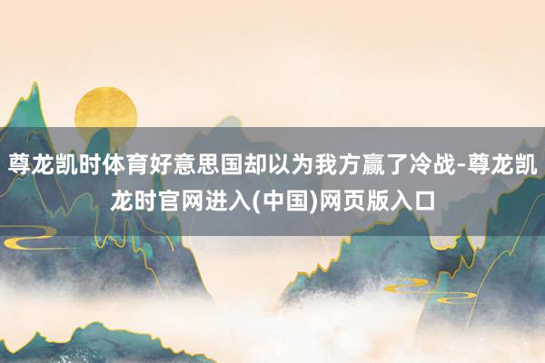 尊龙凯时体育好意思国却以为我方赢了冷战-尊龙凯龙时官网进入(中国)网页版入口