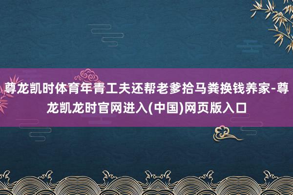 尊龙凯时体育年青工夫还帮老爹拾马粪换钱养家-尊龙凯龙时官网进入(中国)网页版入口