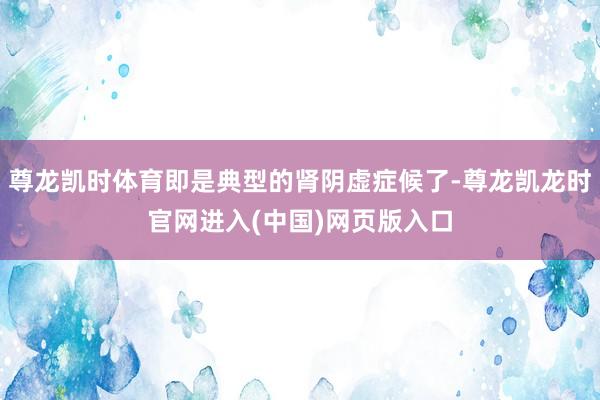 尊龙凯时体育即是典型的肾阴虚症候了-尊龙凯龙时官网进入(中国)网页版入口