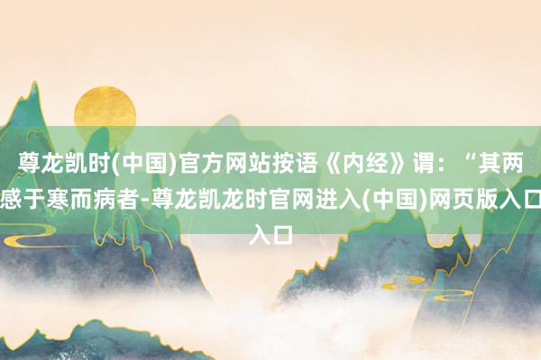 尊龙凯时(中国)官方网站按语《内经》谓：“其两感于寒而病者-尊龙凯龙时官网进入(中国)网页版入口