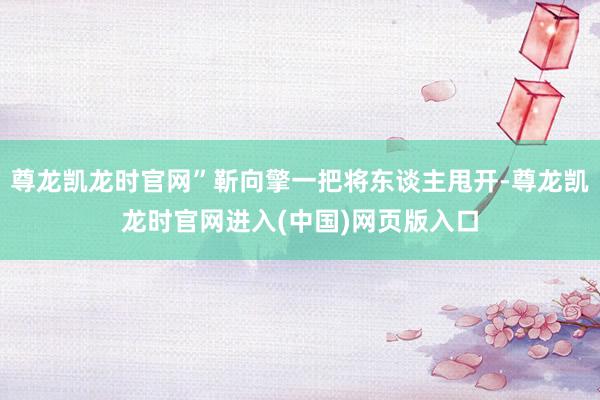 尊龙凯龙时官网”靳向擎一把将东谈主甩开-尊龙凯龙时官网进入(中国)网页版入口
