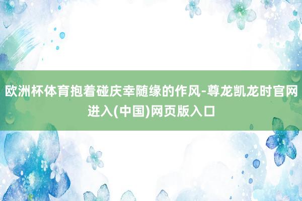 欧洲杯体育抱着碰庆幸随缘的作风-尊龙凯龙时官网进入(中国)网页版入口