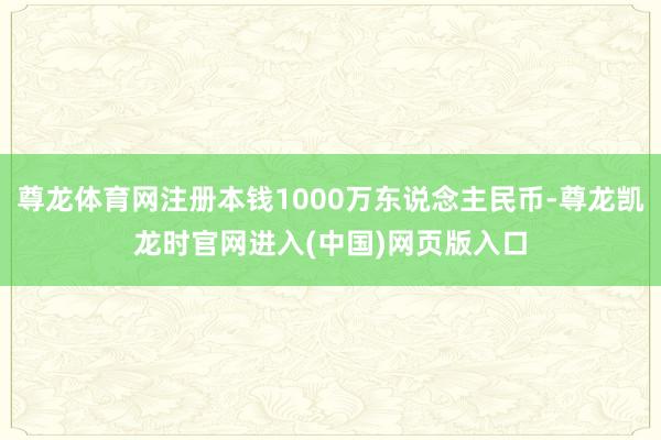 尊龙体育网注册本钱1000万东说念主民币-尊龙凯龙时官网进入(中国)网页版入口