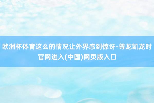 欧洲杯体育这么的情况让外界感到惊讶-尊龙凯龙时官网进入(中国)网页版入口