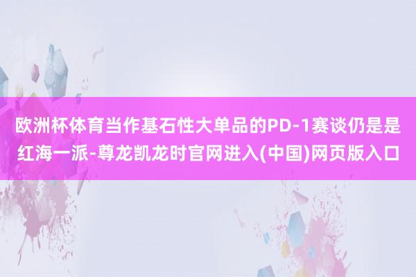 欧洲杯体育当作基石性大单品的PD-1赛谈仍是是红海一派-尊龙凯龙时官网进入(中国)网页版入口