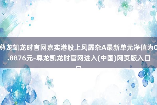 尊龙凯龙时官网嘉实港股上风羼杂A最新单元净值为0.8876元-尊龙凯龙时官网进入(中国)网页版入口