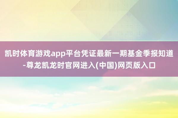 凯时体育游戏app平台凭证最新一期基金季报知道-尊龙凯龙时官网进入(中国)网页版入口