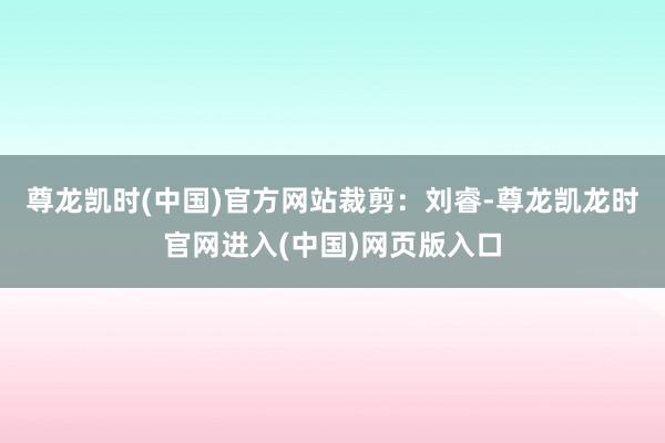 尊龙凯时(中国)官方网站裁剪：刘睿-尊龙凯龙时官网进入(中国)网页版入口