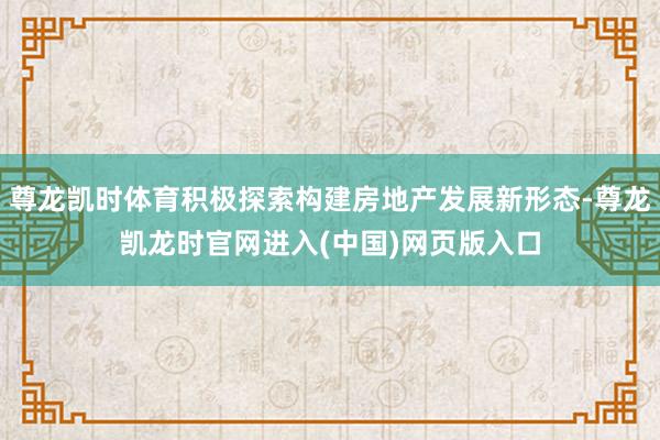 尊龙凯时体育积极探索构建房地产发展新形态-尊龙凯龙时官网进入(中国)网页版入口