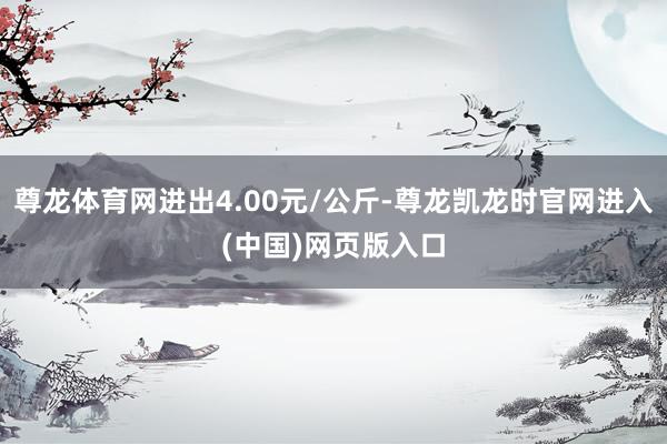 尊龙体育网进出4.00元/公斤-尊龙凯龙时官网进入(中国)网页版入口