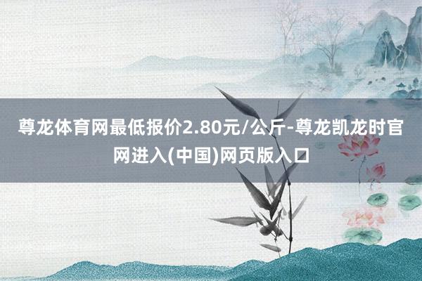 尊龙体育网最低报价2.80元/公斤-尊龙凯龙时官网进入(中国)网页版入口