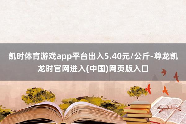 凯时体育游戏app平台出入5.40元/公斤-尊龙凯龙时官网进入(中国)网页版入口