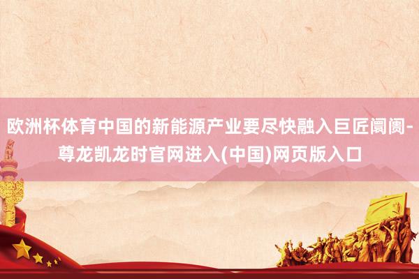 欧洲杯体育中国的新能源产业要尽快融入巨匠阛阓-尊龙凯龙时官网进入(中国)网页版入口