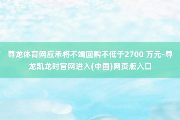 尊龙体育网应承将不竭回购不低于2700 万元-尊龙凯龙时官网进入(中国)网页版入口