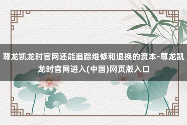 尊龙凯龙时官网还能追踪维修和退换的资本-尊龙凯龙时官网进入(中国)网页版入口
