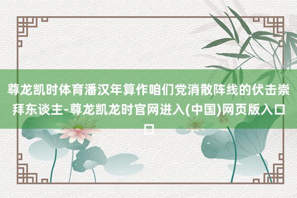 尊龙凯时体育潘汉年算作咱们党消散阵线的伏击崇拜东谈主-尊龙凯龙时官网进入(中国)网页版入口