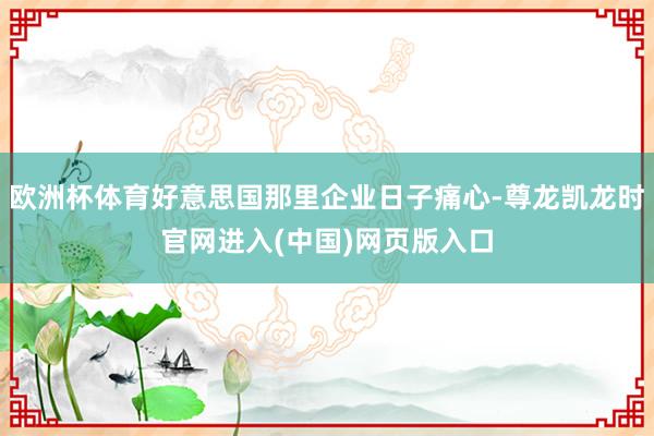 欧洲杯体育好意思国那里企业日子痛心-尊龙凯龙时官网进入(中国)网页版入口