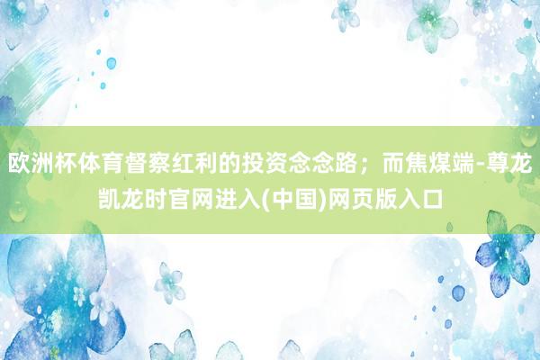 欧洲杯体育督察红利的投资念念路；而焦煤端-尊龙凯龙时官网进入(中国)网页版入口