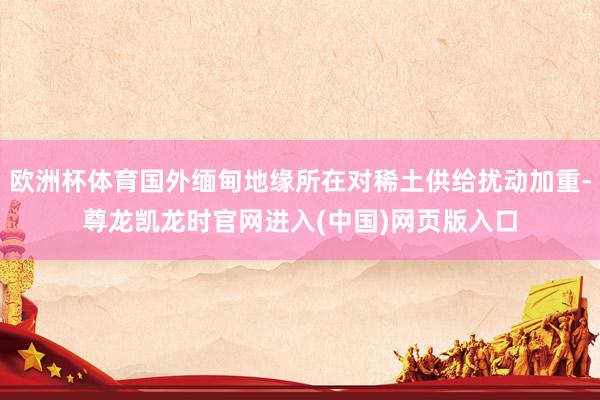 欧洲杯体育国外缅甸地缘所在对稀土供给扰动加重-尊龙凯龙时官网进入(中国)网页版入口