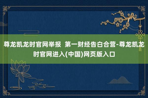 尊龙凯龙时官网举报  第一财经告白合营-尊龙凯龙时官网进入(中国)网页版入口