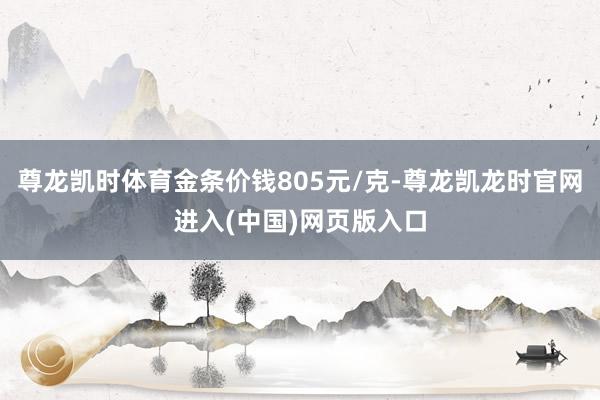 尊龙凯时体育金条价钱805元/克-尊龙凯龙时官网进入(中国)网页版入口
