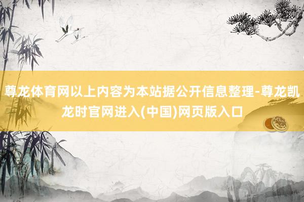 尊龙体育网以上内容为本站据公开信息整理-尊龙凯龙时官网进入(中国)网页版入口