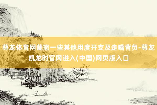 尊龙体育网裁撤一些其他用度开支及走嘴背负-尊龙凯龙时官网进入(中国)网页版入口