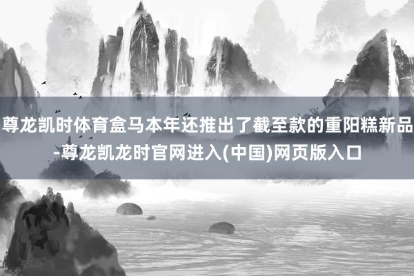 尊龙凯时体育盒马本年还推出了截至款的重阳糕新品-尊龙凯龙时官网进入(中国)网页版入口