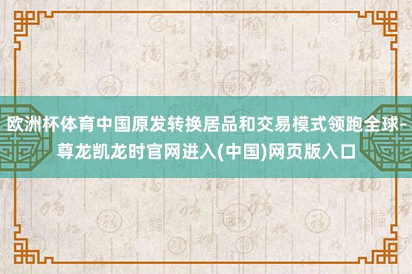 欧洲杯体育中国原发转换居品和交易模式领跑全球-尊龙凯龙时官网进入(中国)网页版入口