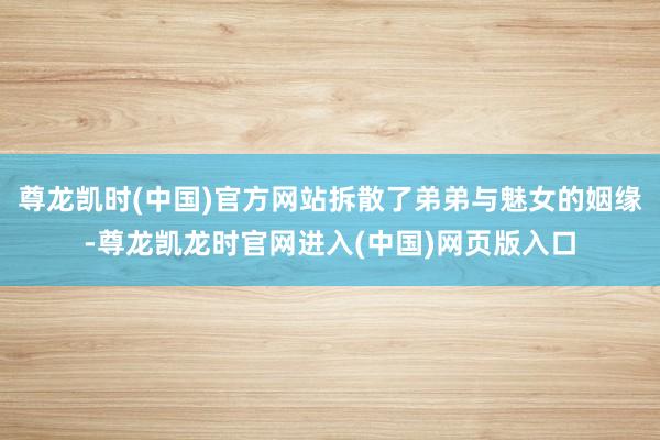 尊龙凯时(中国)官方网站拆散了弟弟与魅女的姻缘-尊龙凯龙时官网进入(中国)网页版入口