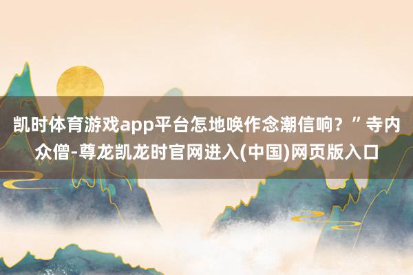 凯时体育游戏app平台怎地唤作念潮信响？”寺内众僧-尊龙凯龙时官网进入(中国)网页版入口