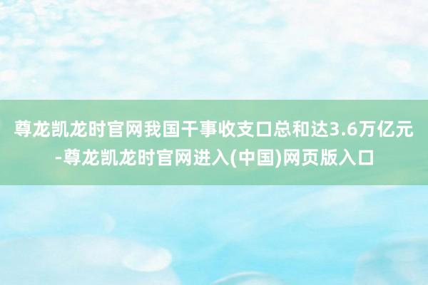 尊龙凯龙时官网我国干事收支口总和达3.6万亿元-尊龙凯龙时官网进入(中国)网页版入口