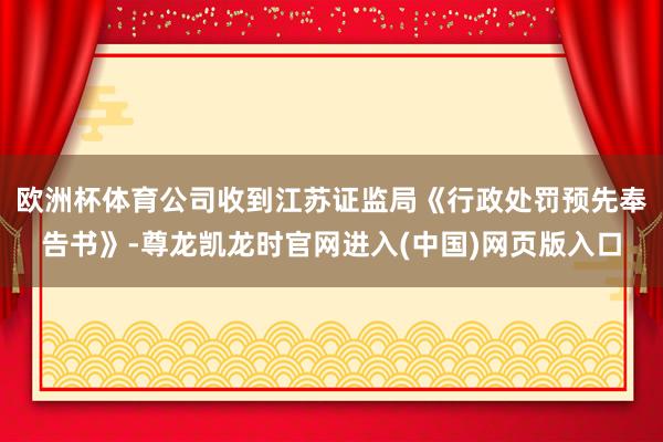 欧洲杯体育公司收到江苏证监局《行政处罚预先奉告书》-尊龙凯龙时官网进入(中国)网页版入口