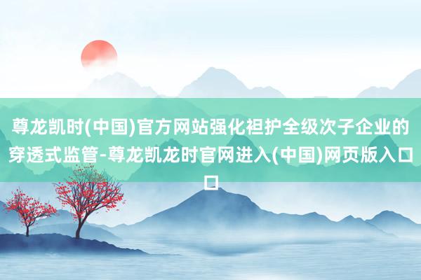 尊龙凯时(中国)官方网站强化袒护全级次子企业的穿透式监管-尊龙凯龙时官网进入(中国)网页版入口