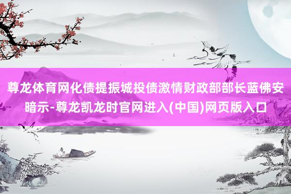 尊龙体育网化债提振城投债激情财政部部长蓝佛安暗示-尊龙凯龙时官网进入(中国)网页版入口