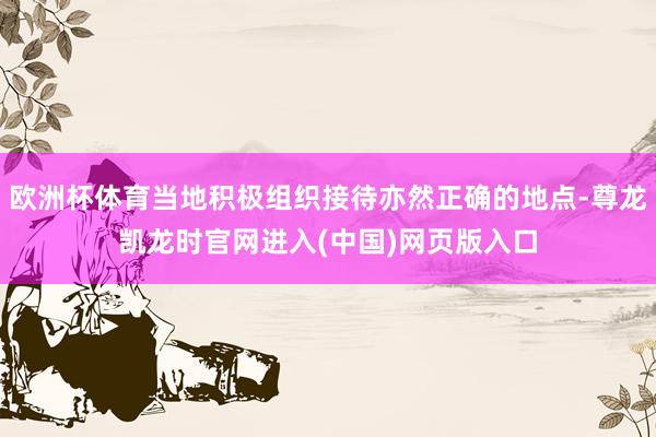 欧洲杯体育当地积极组织接待亦然正确的地点-尊龙凯龙时官网进入(中国)网页版入口