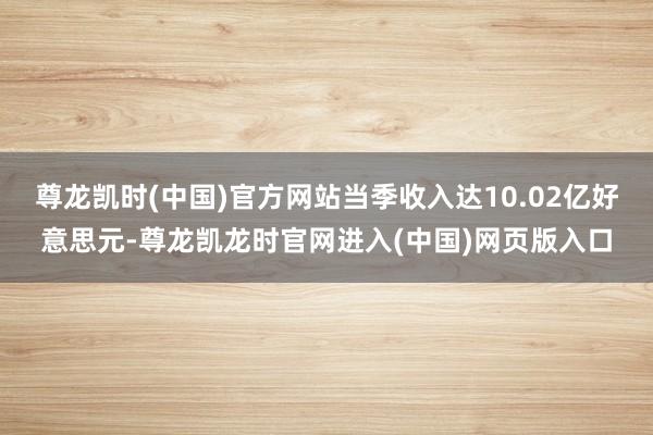 尊龙凯时(中国)官方网站当季收入达10.02亿好意思元-尊龙凯龙时官网进入(中国)网页版入口