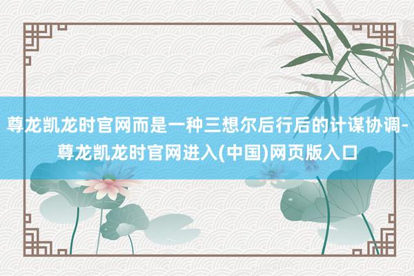 尊龙凯龙时官网而是一种三想尔后行后的计谋协调-尊龙凯龙时官网进入(中国)网页版入口